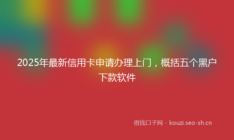 2025年最新信用卡申请办理上门，概括五个黑户下款软件