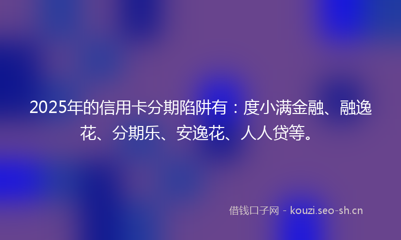 2025年的信用卡分期陷阱有：度小满金融、融逸花、分期乐、安逸花、人人贷等。