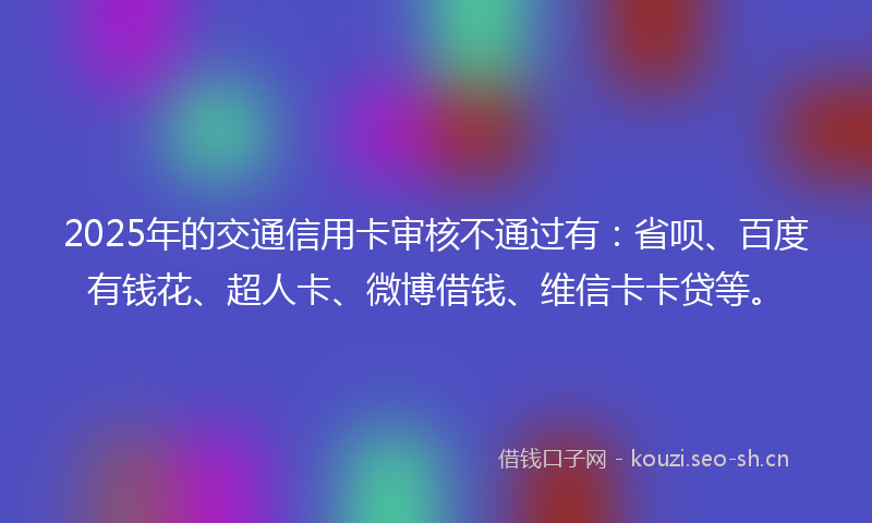 2025年的交通信用卡审核不通过有：省呗、百度有钱花、超人卡、微博借钱、维信卡卡贷等。