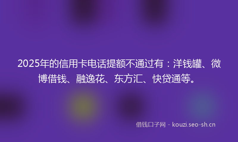 2025年的信用卡电话提额不通过有：洋钱罐、微博借钱、融逸花、东方汇、快贷通等。