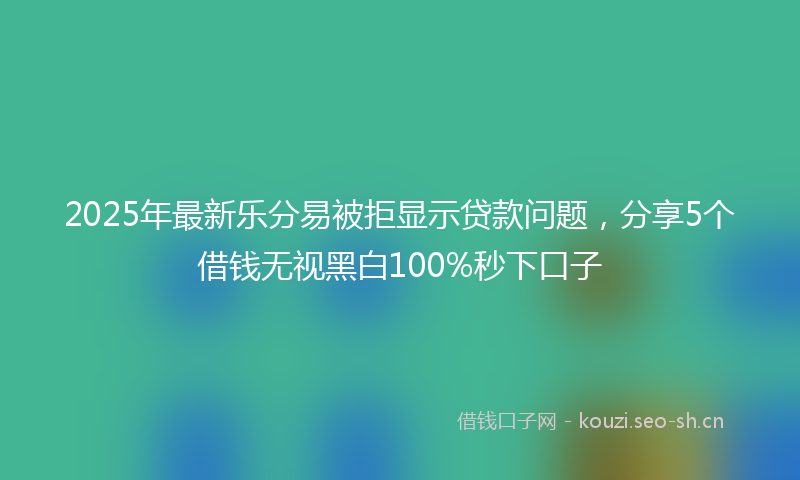 2025年最新乐分易被拒显示贷款问题，分享5个借钱无视黑白100%秒下口子