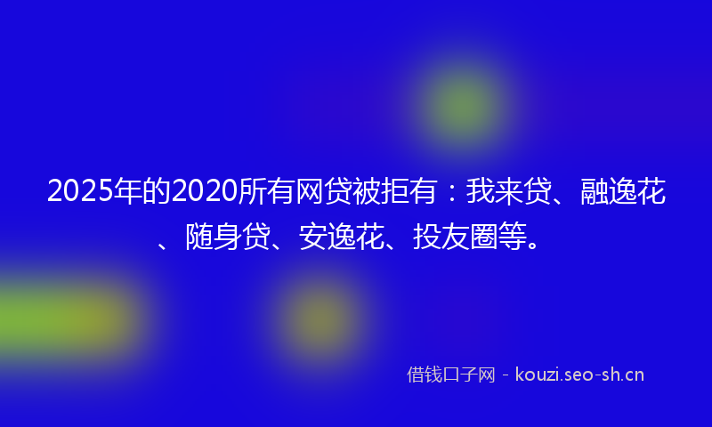 2025年的2020所有网贷被拒有：我来贷、融逸花、随身贷、安逸花、投友圈等。