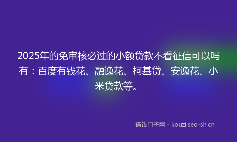 2025年的免审核必过的小额贷款不看征信可以吗有：百度有钱花、融逸花、柯基贷、安逸花、小米贷款等。