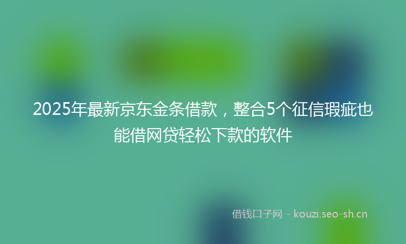 2025年最新京东金条借款，整合5个征信瑕疵也能借网贷轻松下款的软件