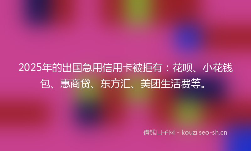 2025年的出国急用信用卡被拒有：花呗、小花钱包、惠商贷、东方汇、美团生活费等。