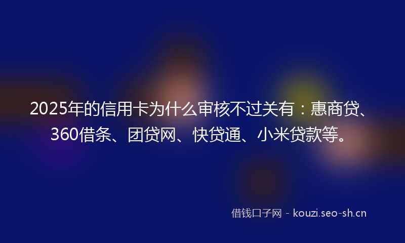 2025年的信用卡为什么审核不过关有：惠商贷、360借条、团贷网、快贷通、小米贷款等。
