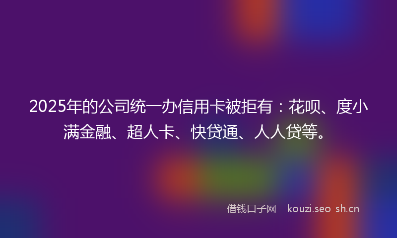 2025年的公司统一办信用卡被拒有:花呗、度小满金融、超人卡、快贷通、人人贷等。