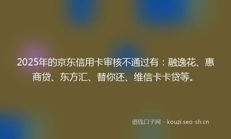 2025年的京东信用卡审核不通过有:融逸花、惠商贷、东方汇、替你还、维信卡卡贷等。