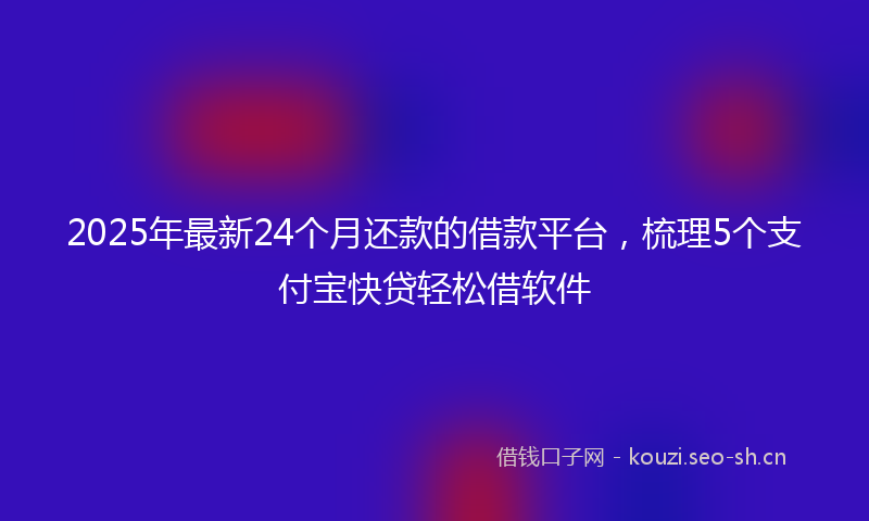 2025年最新24个月还款的借款平台，梳理5个支付宝快贷轻松借软件