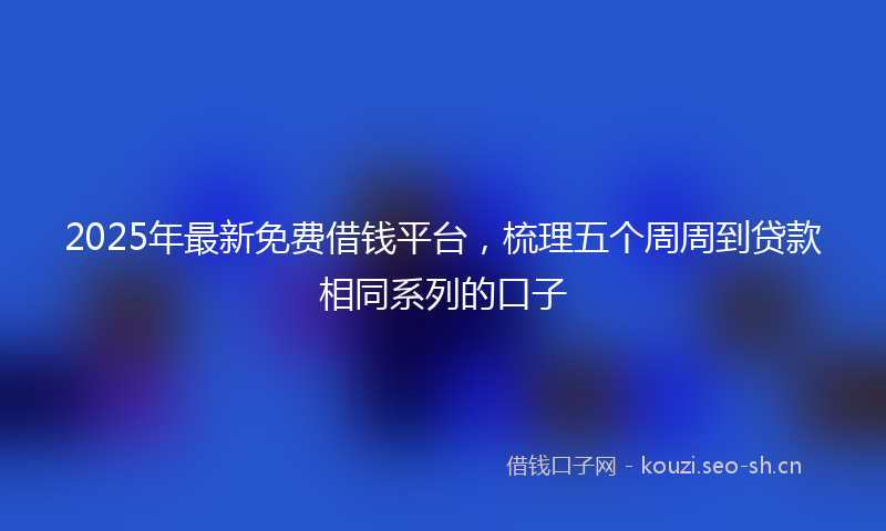 2025年最新免费借钱平台，梳理五个周周到贷款相同系列的口子