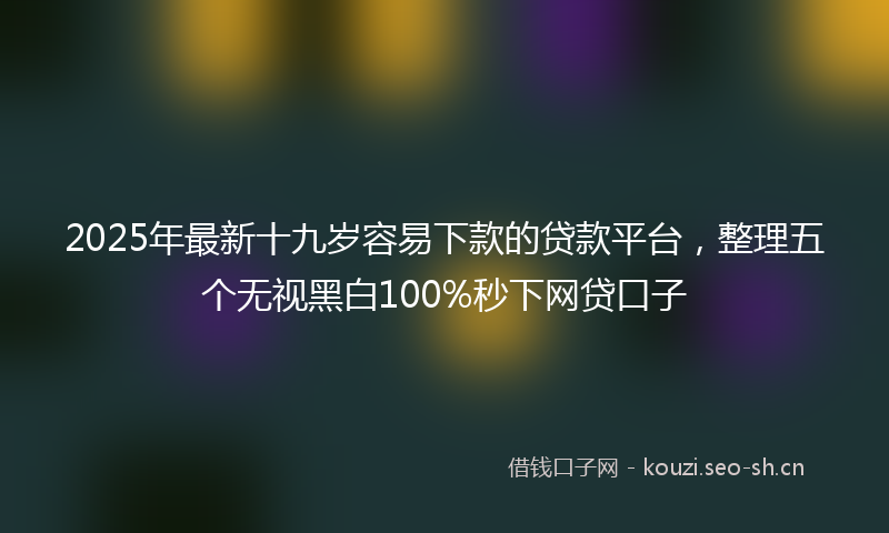 2025年最新十九岁容易下款的贷款平台，整理五个无视黑白100%秒下网贷口子