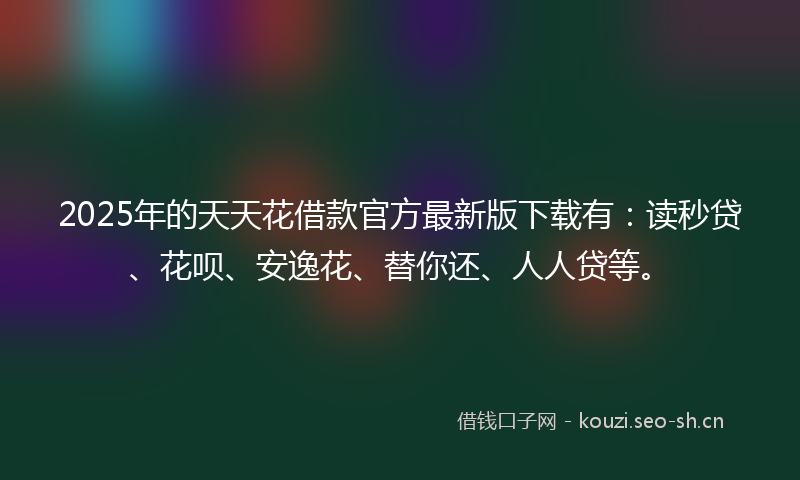 2025年的天天花借款官方最新版下载有：读秒贷、花呗、安逸花、替你还、人人贷等。