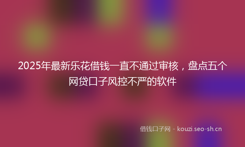 2025年最新乐花借钱一直不通过审核,盘点五个网贷口子风控不严的软件