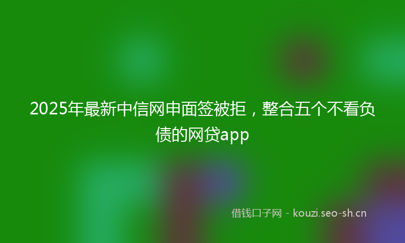 2025年最新中信网申面签被拒，整合五个不看负债的网贷app