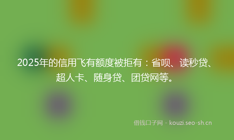 2025年的信用飞有额度被拒有：省呗、读秒贷、超人卡、随身贷、团贷网等。