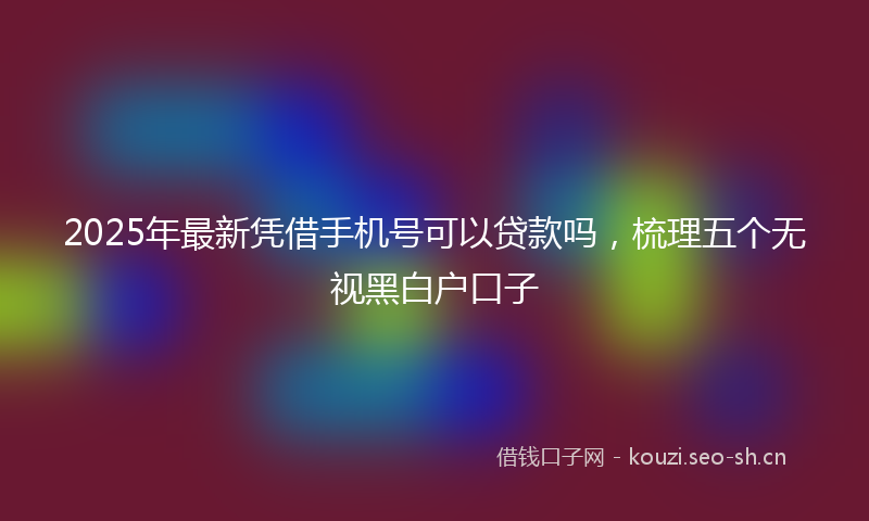 2025年最新凭借手机号可以贷款吗，梳理五个无视黑白户口子
