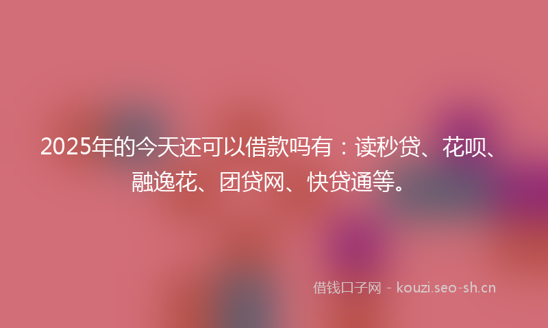2025年的今天还可以借款吗有：读秒贷、花呗、融逸花、团贷网、快贷通等。