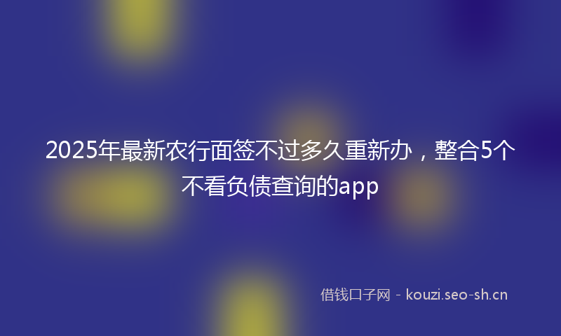 2025年最新农行面签不过多久重新办，整合5个不看负债查询的app