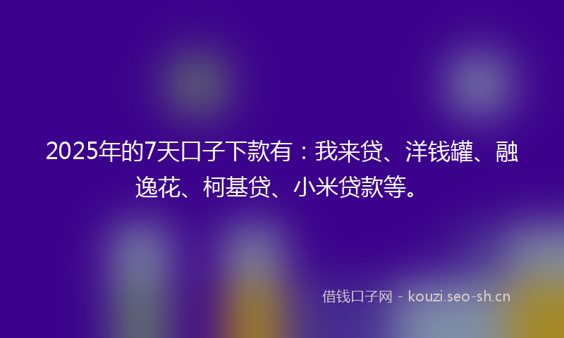 2025年的7天口子下款有：我来贷、洋钱罐、融逸花、柯基贷、小米贷款等。