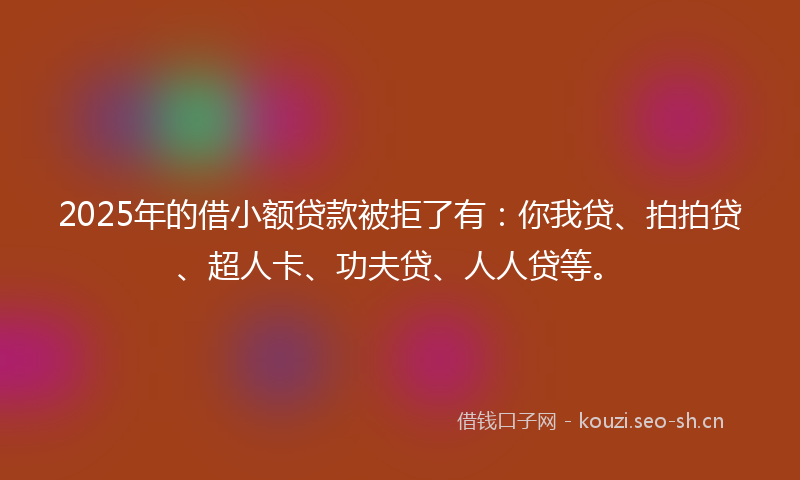 2025年的借小额贷款被拒了有：你我贷、拍拍贷、超人卡、功夫贷、人人贷等。