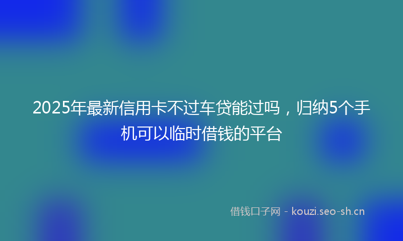 2025年最新信用卡不过车贷能过吗，归纳5个手机可以临时借钱的平台