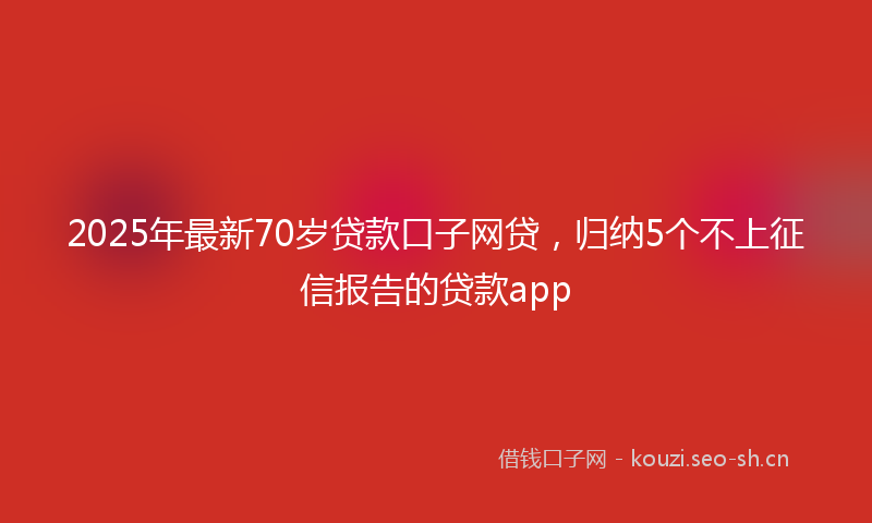 2025年最新70岁贷款口子网贷，归纳5个不上征信报告的贷款app