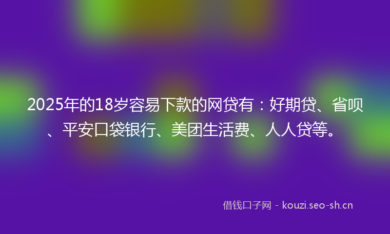 2025年的18岁容易下款的网贷有：好期贷、省呗、平安口袋银行、美团生活费、人人贷等。