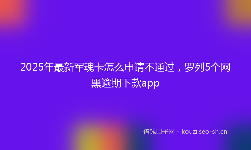 2025年最新军魂卡怎么申请不通过，罗列5个网黑逾期下款app