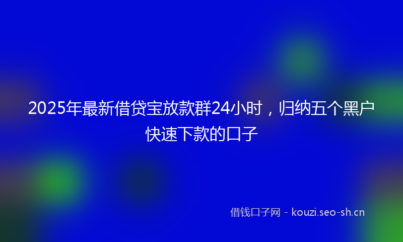 2025年最新借贷宝放款群24小时，归纳五个黑户快速下款的口子