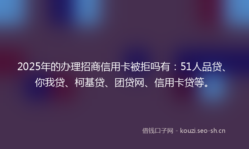 2025年的办理招商信用卡被拒吗有：51人品贷、你我贷、柯基贷、团贷网、信用卡贷等。