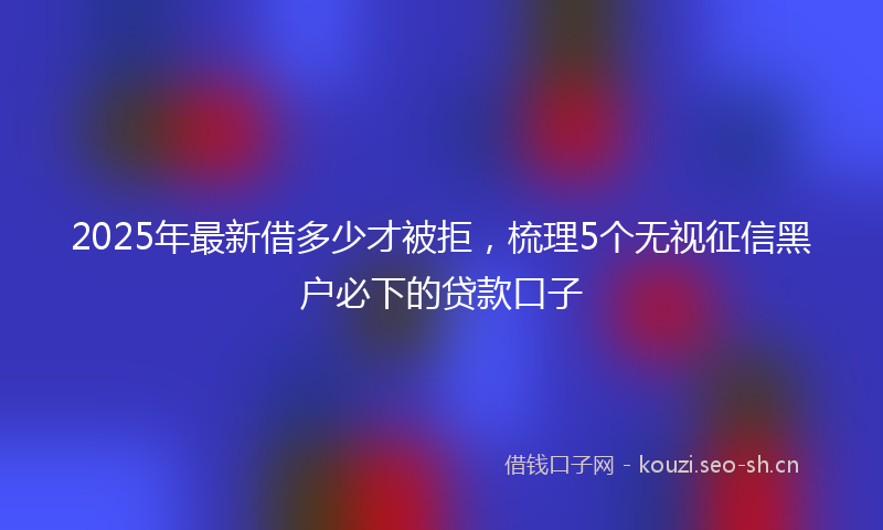 2025年最新借多少才被拒,梳理5个无视征信黑户必下的贷款口子