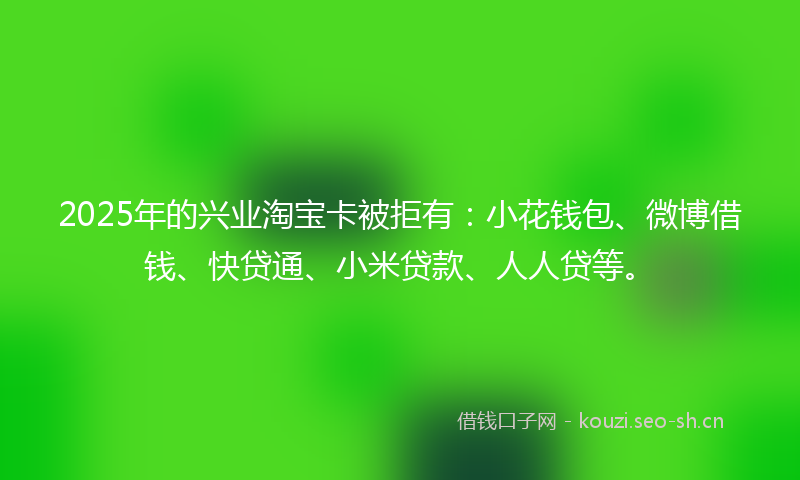 2025年的兴业淘宝卡被拒有:小花钱包、微博借钱、快贷通、小米贷款、人人贷等。
