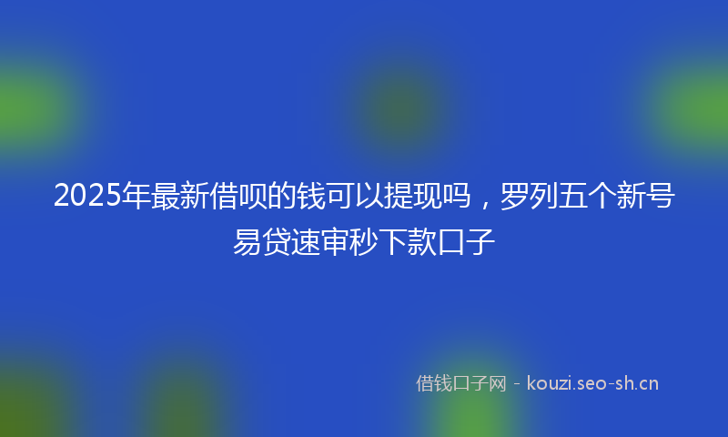 2025年最新借呗的钱可以提现吗，罗列五个新号易贷速审秒下款口子