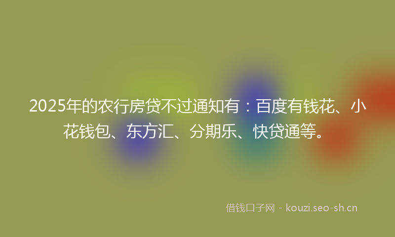 2025年的农行房贷不过通知有：百度有钱花、小花钱包、东方汇、分期乐、快贷通等。