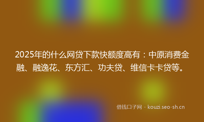2025年的什么网贷下款快额度高有：中原消费金融、融逸花、东方汇、功夫贷、维信卡卡贷等。