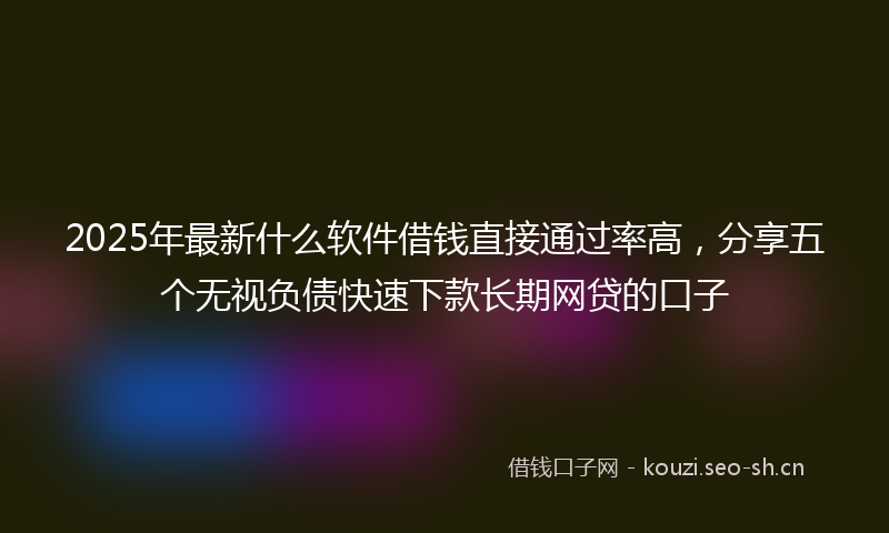 2025年最新什么软件借钱直接通过率高,分享五个无视负债快速下款长期网贷的口子