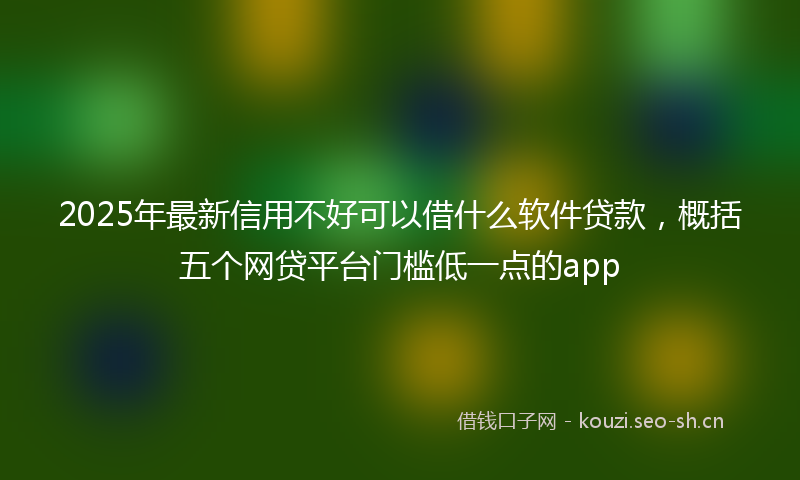 2025年最新信用不好可以借什么软件贷款，概括五个网贷平台门槛低一点的app