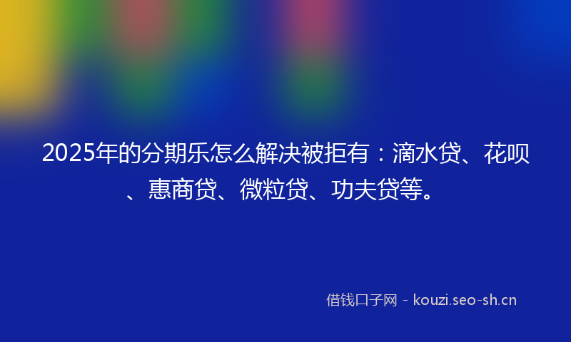 2025年的分期乐怎么解决被拒有：滴水贷、花呗、惠商贷、微粒贷、功夫贷等。