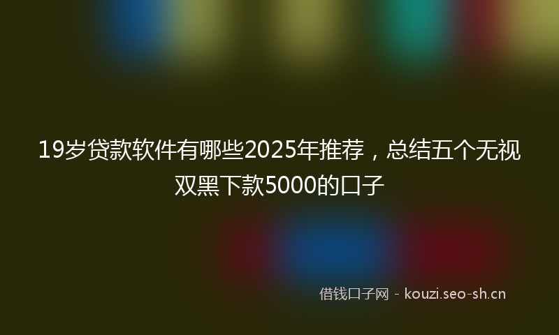 19岁贷款软件有哪些2025年推荐，总结五个无视双黑下款5000的口子