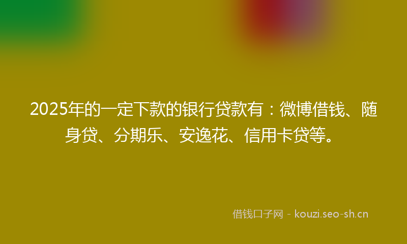 2025年的一定下款的银行贷款有：微博借钱、随身贷、分期乐、安逸花、信用卡贷等。