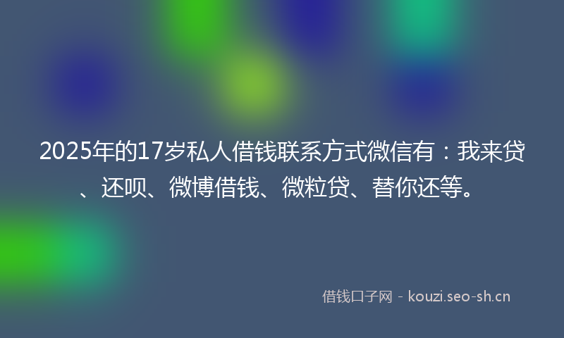 2025年的17岁私人借钱联系方式微信有：我来贷、还呗、微博借钱、微粒贷、替你还等。