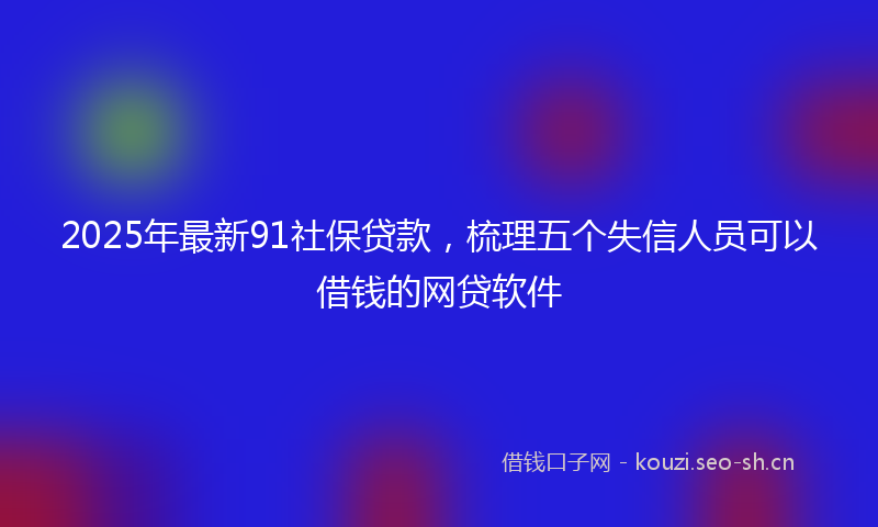 2025年最新91社保贷款，梳理五个失信人员可以借钱的网贷软件