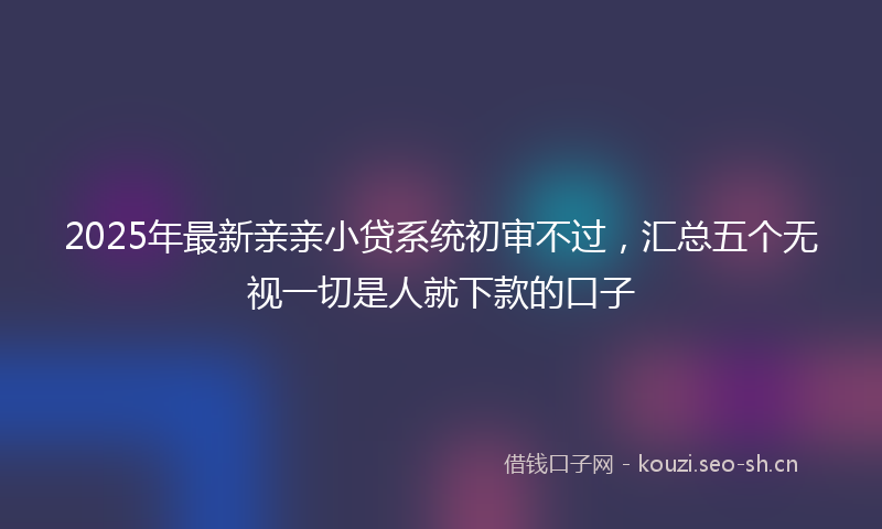 2025年最新亲亲小贷系统初审不过，汇总五个无视一切是人就下款的口子