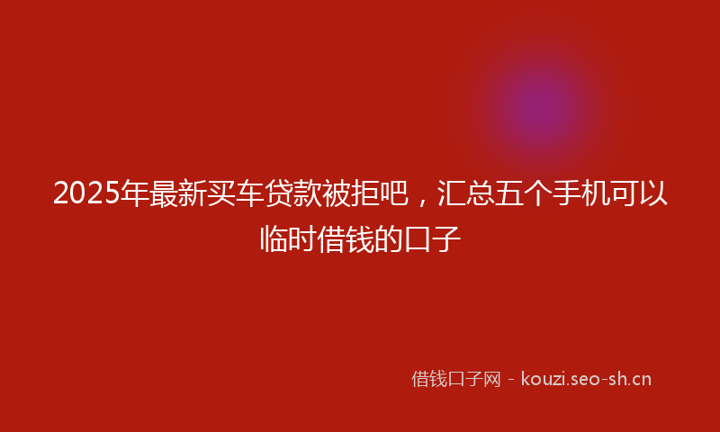 2025年最新买车贷款被拒吧，汇总五个手机可以临时借钱的口子