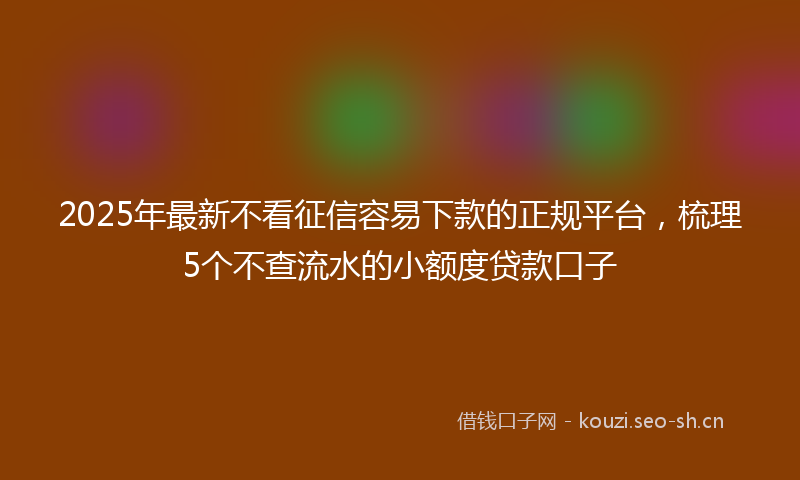 2025年最新不看征信容易下款的正规平台，梳理5个不查流水的小额度贷款口子