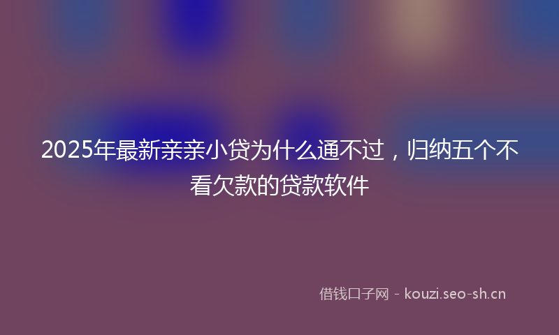 2025年最新亲亲小贷为什么通不过，归纳五个不看欠款的贷款软件