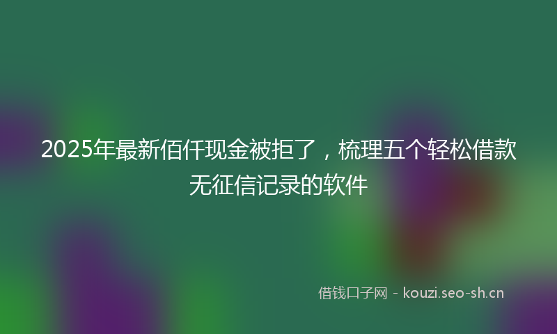 2025年最新佰仟现金被拒了，梳理五个轻松借款无征信记录的软件