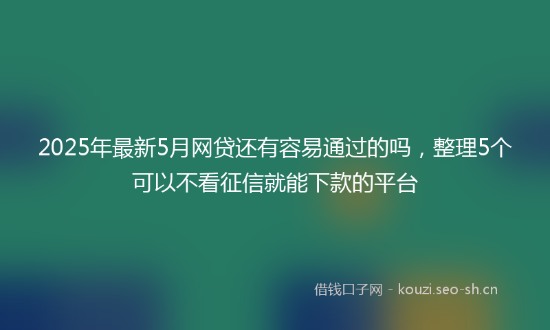 2025年最新5月网贷还有容易通过的吗，整理5个可以不看征信就能下款的平台