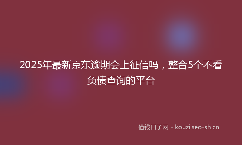 2025年最新京东逾期会上征信吗，整合5个不看负债查询的平台