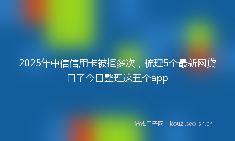 2025年中信信用卡被拒多次，梳理5个最新网贷口子今日整理这五个app